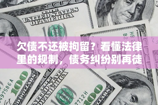 济南欠债不还被拘留？看懂法律里的规制，债务纠纷别再徒劳奔波