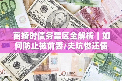 济南离婚时债务雷区全解析｜如何防止被前妻/夫坑惨还债？