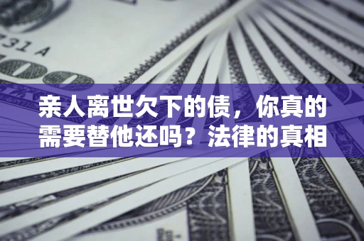 济南亲人离世欠下的债，你真的需要替他还吗？法律的真相或许与你想的不一样